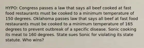 HYPO: Congress passes a law that says all beef cooked at fast food restaurants must be cooked to a minimum temperature of 150 degrees. Oklahoma passes law that says all beef at fast food restaurants must be cooked to a minimum temperature of 165 degrees to prevent outbreak of a specific disease. Sonic cooking its meat to 160 degrees. State sues Sonic for violating its state statute. Who wins?