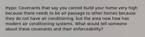 Hypo: Covenants that say you cannot build your home very high because there needs to be air passage to other homes because they do not have air conditioning, but the area now how has modern air conditioning systems. What would tell someone about these covenants and their enforceability?