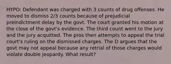 HYPO: Defendant was charged with 3 counts of drug offenses. He moved to dismiss 2/3 counts because of prejudicial preindictment delay by the govt. The court granted his motion at the close of the govt's evidence. The third count went to the jury and the jury acquitted. The pros then attempts to appeal the trial court's ruling on the dismissed charges. The D argues that the govt may not appeal because any retrial of those charges would violate double jeopardy. What result?