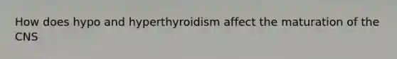 How does hypo and hyperthyroidism affect the maturation of the CNS