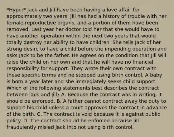 *Hypo:* Jack and Jill have been having a love affair for approximately two years. Jill has had a history of trouble with her female reproductive organs, and a portion of them have been removed. Last year her doctor told her that she would have to have another operation within the next two years that would totally destroy her ability to have children. She tells Jack of her strong desire to have a child before the impending operation and asks Jack to be the father. He agrees on the condition that Jill will raise the child on her own and that he will have no financial responsibility for support. They wrote their own contract with these specific terms and he stopped using birth control. A baby is born a year later and she immediately seeks child support. Which of the following statements best describes the contract between Jack and Jill? A. Because the contract was in writing, it should be enforced. B. A father cannot contract away the duty to support his child unless a court approves the contract in advance of the birth. C. The contract is void because it is against public policy. D. The contract should be enforced because Jill fraudulently misled Jack into not using birth control.