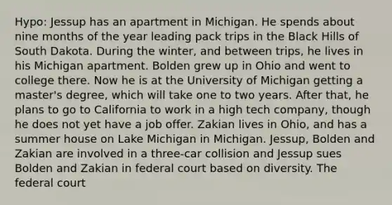 Hypo: Jessup has an apartment in Michigan. He spends about nine months of the year leading pack trips in the Black Hills of South Dakota. During the winter, and between trips, he lives in his Michigan apartment. Bolden grew up in Ohio and went to college there. Now he is at the University of Michigan getting a master's degree, which will take one to two years. After that, he plans to go to California to work in a high tech company, though he does not yet have a job offer. Zakian lives in Ohio, and has a summer house on Lake Michigan in Michigan. Jessup, Bolden and Zakian are involved in a three-car collision and Jessup sues Bolden and Zakian in federal court based on diversity. The federal court