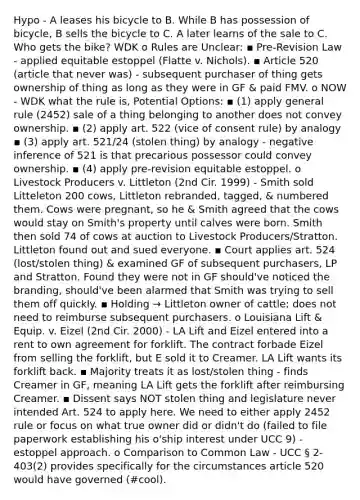 Hypo - A leases his bicycle to B. While B has possession of bicycle, B sells the bicycle to C. A later learns of the sale to C. Who gets the bike? WDK o Rules are Unclear: ▪ Pre-Revision Law - applied equitable estoppel (Flatte v. Nichols). ▪ Article 520 (article that never was) - subsequent purchaser of thing gets ownership of thing as long as they were in GF & paid FMV. o NOW - WDK what the rule is, Potential Options: ▪ (1) apply general rule (2452) sale of a thing belonging to another does not convey ownership. ▪ (2) apply art. 522 (vice of consent rule) by analogy ▪ (3) apply art. 521/24 (stolen thing) by analogy - negative inference of 521 is that precarious possessor could convey ownership. ▪ (4) apply pre-revision equitable estoppel. o Livestock Producers v. Littleton (2nd Cir. 1999) - Smith sold Litteleton 200 cows, Littleton rebranded, tagged, & numbered them. Cows were pregnant, so he & Smith agreed that the cows would stay on Smith's property until calves were born. Smith then sold 74 of cows at auction to Livestock Producers/Stratton. Littleton found out and sued everyone. ▪ Court applies art. 524 (lost/stolen thing) & examined GF of subsequent purchasers, LP and Stratton. Found they were not in GF should've noticed the branding, should've been alarmed that Smith was trying to sell them off quickly. ▪ Holding → Littleton owner of cattle; does not need to reimburse subsequent purchasers. o Louisiana Lift & Equip. v. Eizel (2nd Cir. 2000) - LA Lift and Eizel entered into a rent to own agreement for forklift. The contract forbade Eizel from selling the forklift, but E sold it to Creamer. LA Lift wants its forklift back. ▪ Majority treats it as lost/stolen thing - finds Creamer in GF, meaning LA Lift gets the forklift after reimbursing Creamer. ▪ Dissent says NOT stolen thing and legislature never intended Art. 524 to apply here. We need to either apply 2452 rule or focus on what true owner did or didn't do (failed to file paperwork establishing his o'ship interest under UCC 9) - estoppel approach. o Comparison to Common Law - UCC § 2-403(2) provides specifically for the circumstances article 520 would have governed (#cool).