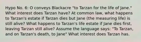 Hypo No. 6: O conveys Blackacre "to Tarzan for the life of Jane." What interest does Tarzan have? At common law, what happens to Tarzan's estate if Tarzan dies but Jane (the measuring life) is still alive? What happens to Tarzan's life estate if Jane dies first, leaving Tarzan still alive? Assume the language says: "To Tarzan, and on Tarzan's death, to Jane" What interest does Tarzan has.