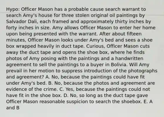 Hypo: Officer Mason has a probable cause search warrant to search Amy's house for three stolen original oil paintings by Salvador Dali, each framed and approximately thirty inches by forty inches in size. Amy allows Officer Mason to enter her home upon being presented with the warrant. After about fifteen minutes, Officer Mason looks under Amy's bed and sees a shoe box wrapped heavily in duct tape. Curious, Officer Mason cuts away the duct tape and opens the shoe box, where he finds photos of Amy posing with the paintings and a handwritten agreement to sell the paintings to a buyer in Bolivia. Will Amy prevail in her motion to suppress introduction of the photographs and agreement? A. No, because the paintings could have fit under Amy's bed. B. No, because the photos and agreement are evidence of the crime. C. Yes, because the paintings could not have fit in the shoe box. D. No, so long as the duct tape gave Officer Mason reasonable suspicion to search the shoebox. E. A and B