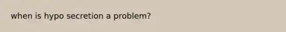 when is hypo secretion a problem?
