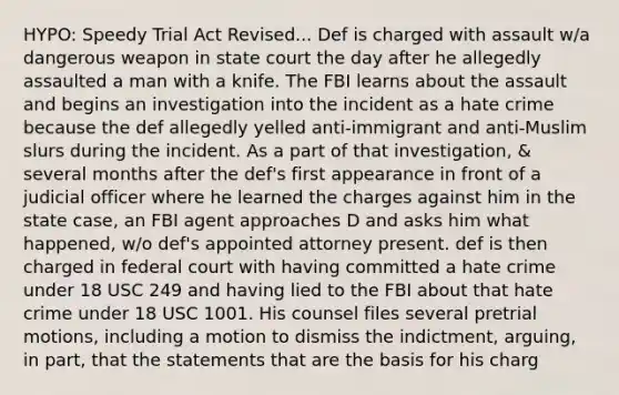 HYPO: Speedy Trial Act Revised... Def is charged with assault w/a dangerous weapon in state court the day after he allegedly assaulted a man with a knife. The FBI learns about the assault and begins an investigation into the incident as a hate crime because the def allegedly yelled anti-immigrant and anti-Muslim slurs during the incident. As a part of that investigation, & several months after the def's first appearance in front of a judicial officer where he learned the charges against him in the state case, an FBI agent approaches D and asks him what happened, w/o def's appointed attorney present. def is then charged in federal court with having committed a hate crime under 18 USC 249 and having lied to the FBI about that hate crime under 18 USC 1001. His counsel files several pretrial motions, including a motion to dismiss the indictment, arguing, in part, that the statements that are the basis for his charg