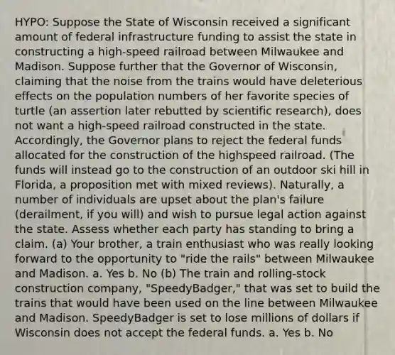 HYPO: Suppose the State of Wisconsin received a significant amount of federal infrastructure funding to assist the state in constructing a high-speed railroad between Milwaukee and Madison. Suppose further that the Governor of Wisconsin, claiming that the noise from the trains would have deleterious effects on the population numbers of her favorite species of turtle (an assertion later rebutted by scientific research), does not want a high-speed railroad constructed in the state. Accordingly, the Governor plans to reject the federal funds allocated for the construction of the highspeed railroad. (The funds will instead go to the construction of an outdoor ski hill in Florida, a proposition met with mixed reviews). Naturally, a number of individuals are upset about the plan's failure (derailment, if you will) and wish to pursue legal action against the state. Assess whether each party has standing to bring a claim. (a) Your brother, a train enthusiast who was really looking forward to the opportunity to "ride the rails" between Milwaukee and Madison. a. Yes b. No (b) The train and rolling-stock construction company, "SpeedyBadger," that was set to build the trains that would have been used on the line between Milwaukee and Madison. SpeedyBadger is set to lose millions of dollars if Wisconsin does not accept the federal funds. a. Yes b. No