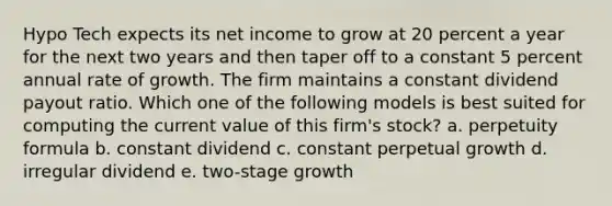 Hypo Tech expects its net income to grow at 20 percent a year for the next two years and then taper off to a constant 5 percent annual rate of growth. The firm maintains a constant dividend payout ratio. Which one of the following models is best suited for computing the current value of this firm's stock? a. perpetuity formula b. constant dividend c. constant perpetual growth d. irregular dividend e. two-stage growth