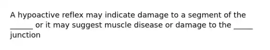 A hypoactive reflex may indicate damage to a segment of the ______ or it may suggest muscle disease or damage to the _____ junction