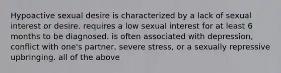 Hypoactive sexual desire is characterized by a lack of sexual interest or desire. requires a low sexual interest for at least 6 months to be diagnosed. is often associated with depression, conflict with one's partner, severe stress, or a sexually repressive upbringing. all of the above