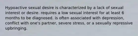 Hypoactive sexual desire is characterized by a lack of sexual interest or desire. requires a low sexual interest for at least 6 months to be diagnosed. is often associated with depression, conflict with one's partner, severe stress, or a sexually repressive upbringing.