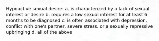 Hypoactive sexual desire: a. is characterized by a lack of sexual interest or desire b. requires a low sexual interest for at least 6 months to be diagnosed c. is often associated with depression, conflict with one's partner, severe stress, or a sexually repressive upbringing d. all of the above