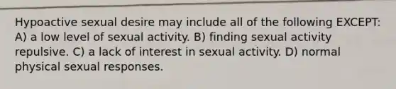 Hypoactive sexual desire may include all of the following EXCEPT: A) a low level of sexual activity. B) finding sexual activity repulsive. C) a lack of interest in sexual activity. D) normal physical sexual responses.