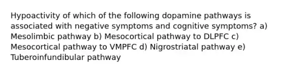 Hypoactivity of which of the following dopamine pathways is associated with negative symptoms and cognitive symptoms? a) Mesolimbic pathway b) Mesocortical pathway to DLPFC c) Mesocortical pathway to VMPFC d) Nigrostriatal pathway e) Tuberoinfundibular pathway