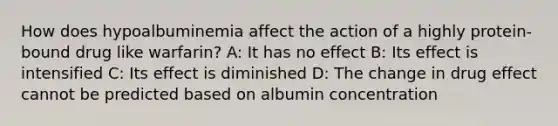 How does hypoalbuminemia affect the action of a highly protein-bound drug like warfarin? A: It has no effect B: Its effect is intensified C: Its effect is diminished D: The change in drug effect cannot be predicted based on albumin concentration