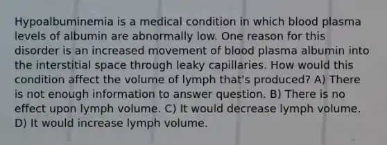 Hypoalbuminemia is a medical condition in which blood plasma levels of albumin are abnormally low. One reason for this disorder is an increased movement of blood plasma albumin into the interstitial space through leaky capillaries. How would this condition affect the volume of lymph that's produced? A) There is not enough information to answer question. B) There is no effect upon lymph volume. C) It would decrease lymph volume. D) It would increase lymph volume.