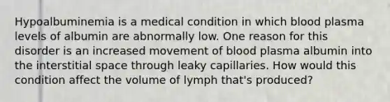 Hypoalbuminemia is a medical condition in which blood plasma levels of albumin are abnormally low. One reason for this disorder is an increased movement of blood plasma albumin into the interstitial space through leaky capillaries. How would this condition affect the volume of lymph that's produced?