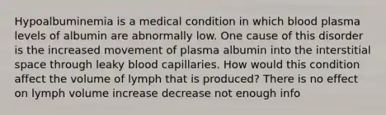 Hypoalbuminemia is a medical condition in which blood plasma levels of albumin are abnormally low. One cause of this disorder is the increased movement of plasma albumin into the interstitial space through leaky blood capillaries. How would this condition affect the volume of lymph that is produced? There is no effect on lymph volume increase decrease not enough info