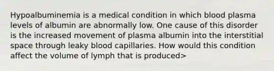 Hypoalbuminemia is a medical condition in which blood plasma levels of albumin are abnormally low. One cause of this disorder is the increased movement of plasma albumin into the interstitial space through leaky blood capillaries. How would this condition affect the volume of lymph that is produced>