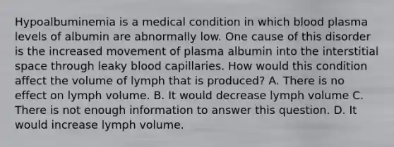 Hypoalbuminemia is a medical condition in which blood plasma levels of albumin are abnormally low. One cause of this disorder is the increased movement of plasma albumin into the interstitial space through leaky blood capillaries. How would this condition affect the volume of lymph that is produced? A. There is no effect on lymph volume. B. It would decrease lymph volume C. There is not enough information to answer this question. D. It would increase lymph volume.