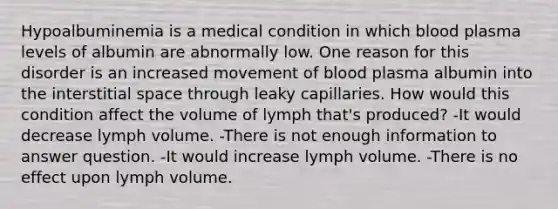 Hypoalbuminemia is a medical condition in which blood plasma levels of albumin are abnormally low. One reason for this disorder is an increased movement of blood plasma albumin into the interstitial space through leaky capillaries. How would this condition affect the volume of lymph that's produced? -It would decrease lymph volume. -There is not enough information to answer question. -It would increase lymph volume. -There is no effect upon lymph volume.