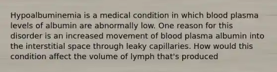 Hypoalbuminemia is a medical condition in which blood plasma levels of albumin are abnormally low. One reason for this disorder is an increased movement of blood plasma albumin into the interstitial space through leaky capillaries. How would this condition affect the volume of lymph that's produced