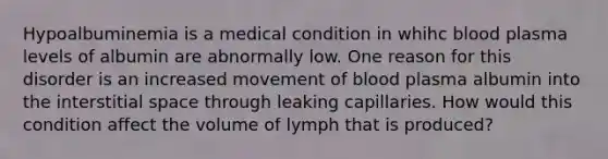 Hypoalbuminemia is a medical condition in whihc blood plasma levels of albumin are abnormally low. One reason for this disorder is an increased movement of blood plasma albumin into the interstitial space through leaking capillaries. How would this condition affect the volume of lymph that is produced?