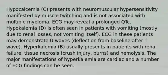 Hypocalcemia (C) presents with neuromuscular hypersensitivity manifested by muscle twitching and is not associated with multiple myeloma. ECG may reveal a prolonged QTc. Hypokalemia (D) is often seen in patients with vomiting (mostly due to renal losses, not vomiting itself). ECG in these patients may demonstrate U waves (deflection from baseline after T wave). Hyperkalemia (B) usually presents in patients with renal failure, tissue necrosis (crush injury, burns) and hemolysis. The major manifestations of hyperkalemia are cardiac and a number of ECG findings can be seen.