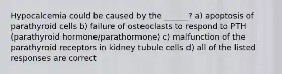 Hypocalcemia could be caused by the ______? a) apoptosis of parathyroid cells b) failure of osteoclasts to respond to PTH (parathyroid hormone/parathormone) c) malfunction of the parathyroid receptors in kidney tubule cells d) all of the listed responses are correct