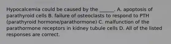 Hypocalcemia could be caused by the ______. A. apoptosis of parathyroid cells B. failure of osteoclasts to respond to PTH (parathyroid hormone/parathormone) C. malfunction of the parathormone receptors in kidney tubule cells D. All of the listed responses are correct.