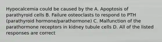 Hypocalcemia could be caused by the A. Apoptosis of parathyroid cells B. Failure osteoclasts to respond to PTH (parathyroid hormone/parathormone) C. Malfunction of the parathormone receptors in kidney tubule cells D. All of the listed responses are correct