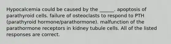 Hypocalcemia could be caused by the ______. apoptosis of parathyroid cells. failure of osteoclasts to respond to PTH (parathyroid hormone/parathormone). malfunction of the parathormone receptors in kidney tubule cells. All of the listed responses are correct.