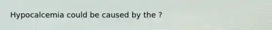Hypocalcemia could be caused by the ?
