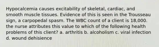 Hypocalcemia causes excitability of skeletal, cardiac, and smooth muscle tissues. Evidence of this is seen in the Trousseau sign, a carpopedal spasm. The WBC count of a client is 18,000. the nurse attributes this value to which of the following health problems of this client? a. arthritis b. alcoholism c. viral infection d. wound dehisience