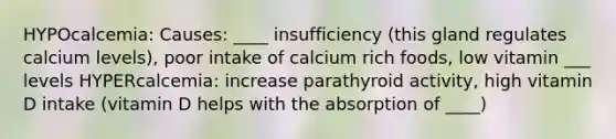 HYPOcalcemia: Causes: ____ insufficiency (this gland regulates calcium levels), poor intake of calcium rich foods, low vitamin ___ levels HYPERcalcemia: increase parathyroid activity, high vitamin D intake (vitamin D helps with the absorption of ____)