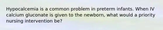 Hypocalcemia is a common problem in preterm infants. When IV calcium gluconate is given to the newborn, what would a priority nursing intervention be?