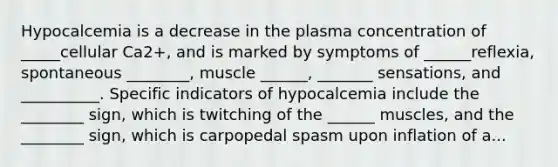 Hypocalcemia is a decrease in the plasma concentration of _____cellular Ca2+, and is marked by symptoms of ______reflexia, spontaneous ________, muscle ______, _______ sensations, and __________. Specific indicators of hypocalcemia include the ________ sign, which is twitching of the ______ muscles, and the ________ sign, which is carpopedal spasm upon inflation of a...