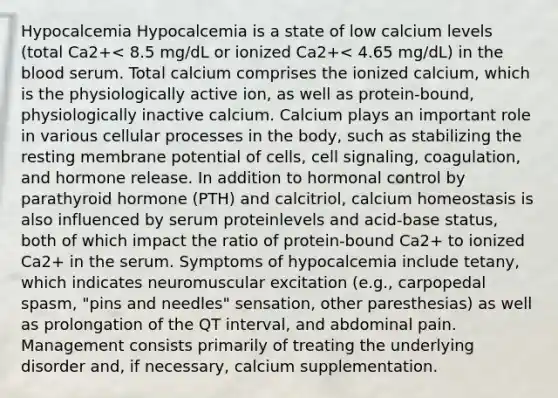 Hypocalcemia Hypocalcemia is a state of low calcium levels (total Ca2+< 8.5 mg/dL or ionized Ca2+< 4.65 mg/dL) in the blood serum. Total calcium comprises the ionized calcium, which is the physiologically active ion, as well as protein-bound, physiologically inactive calcium. Calcium plays an important role in various cellular processes in the body, such as stabilizing the resting membrane potential of cells, cell signaling, coagulation, and hormone release. In addition to hormonal control by parathyroid hormone (PTH) and calcitriol, calcium homeostasis is also influenced by serum proteinlevels and acid-base status, both of which impact the ratio of protein-bound Ca2+ to ionized Ca2+ in the serum. Symptoms of hypocalcemia include tetany, which indicates neuromuscular excitation (e.g., carpopedal spasm, "pins and needles" sensation, other paresthesias) as well as prolongation of the QT interval, and abdominal pain. Management consists primarily of treating the underlying disorder and, if necessary, calcium supplementation.