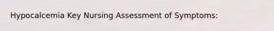 Hypocalcemia Key Nursing Assessment of Symptoms: