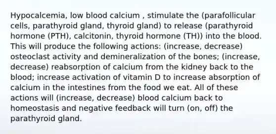 Hypocalcemia, low blood calcium , stimulate the (parafollicular cells, parathyroid gland, thyroid gland) to release (parathyroid hormone (PTH), calcitonin, thyroid hormone (TH)) into the blood. This will produce the following actions: (increase, decrease) osteoclast activity and demineralization of the bones; (increase, decrease) reabsorption of calcium from the kidney back to the blood; increase activation of vitamin D to increase absorption of calcium in the intestines from the food we eat. All of these actions will (increase, decrease) blood calcium back to homeostasis and negative feedback will turn (on, off) the parathyroid gland.