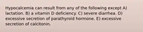 Hypocalcemia can result from any of the following except A) lactation. B) a vitamin D deficiency. C) severe diarrhea. D) excessive secretion of parathyroid hormone. E) excessive secretion of calcitonin.