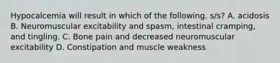 Hypocalcemia will result in which of the following. s/s? A. acidosis B. Neuromuscular excitability and spasm, intestinal cramping, and tingling. C. Bone pain and decreased neuromuscular excitability D. Constipation and muscle weakness