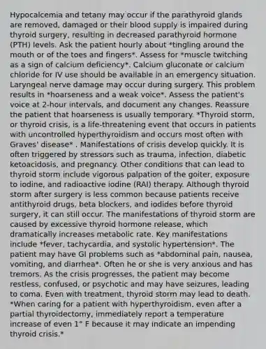 Hypocalcemia and tetany may occur if the parathyroid glands are removed, damaged or their blood supply is impaired during thyroid surgery, resulting in decreased parathyroid hormone (PTH) levels. Ask the patient hourly about *tingling around the mouth or of the toes and fingers*. Assess for *muscle twitching as a sign of calcium deficiency*. Calcium gluconate or calcium chloride for IV use should be available in an emergency situation. Laryngeal nerve damage may occur during surgery. This problem results in *hoarseness and a weak voice*. Assess the patient's voice at 2-hour intervals, and document any changes. Reassure the patient that hoarseness is usually temporary. *Thyroid storm, or thyroid crisis, is a life-threatening event that occurs in patients with uncontrolled hyperthyroidism and occurs most often with Graves' disease* . Manifestations of crisis develop quickly. It is often triggered by stressors such as trauma, infection, diabetic ketoacidosis, and pregnancy. Other conditions that can lead to thyroid storm include vigorous palpation of the goiter, exposure to iodine, and radioactive iodine (RAI) therapy. Although thyroid storm after surgery is less common because patients receive antithyroid drugs, beta blockers, and iodides before thyroid surgery, it can still occur. The manifestations of thyroid storm are caused by excessive thyroid hormone release, which dramatically increases metabolic rate. Key manifestations include *fever, tachycardia, and systolic hypertension*. The patient may have GI problems such as *abdominal pain, nausea, vomiting, and diarrhea*. Often he or she is very anxious and has tremors. As the crisis progresses, the patient may become restless, confused, or psychotic and may have seizures, leading to coma. Even with treatment, thyroid storm may lead to death. *When caring for a patient with hyperthyroidism, even after a partial thyroidectomy, immediately report a temperature increase of even 1° F because it may indicate an impending thyroid crisis.*