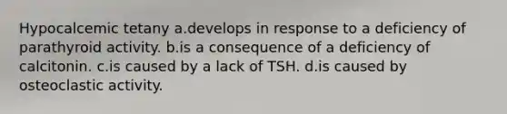 Hypocalcemic tetany a.develops in response to a deficiency of parathyroid activity. b.is a consequence of a deficiency of calcitonin. c.is caused by a lack of TSH. d.is caused by osteoclastic activity.