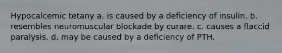 Hypocalcemic tetany a. is caused by a deficiency of insulin. b. resembles neuromuscular blockade by curare. c. causes a flaccid paralysis. d. may be caused by a deficiency of PTH.