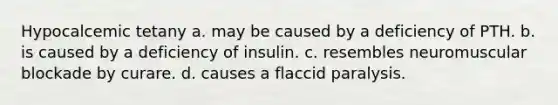 Hypocalcemic tetany a. may be caused by a deficiency of PTH. b. is caused by a deficiency of insulin. c. resembles neuromuscular blockade by curare. d. causes a flaccid paralysis.