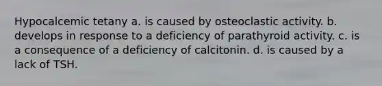 Hypocalcemic tetany a. is caused by osteoclastic activity. b. develops in response to a deficiency of parathyroid activity. c. is a consequence of a deficiency of calcitonin. d. is caused by a lack of TSH.