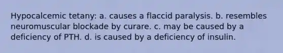 Hypocalcemic tetany: a. causes a flaccid paralysis. b. resembles neuromuscular blockade by curare. c. may be caused by a deficiency of PTH. d. is caused by a deficiency of insulin.