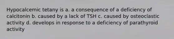 Hypocalcemic tetany is a. a consequence of a deficiency of calcitonin b. caused by a lack of TSH c. caused by osteoclastic activity d. develops in response to a deficiency of parathyroid activity